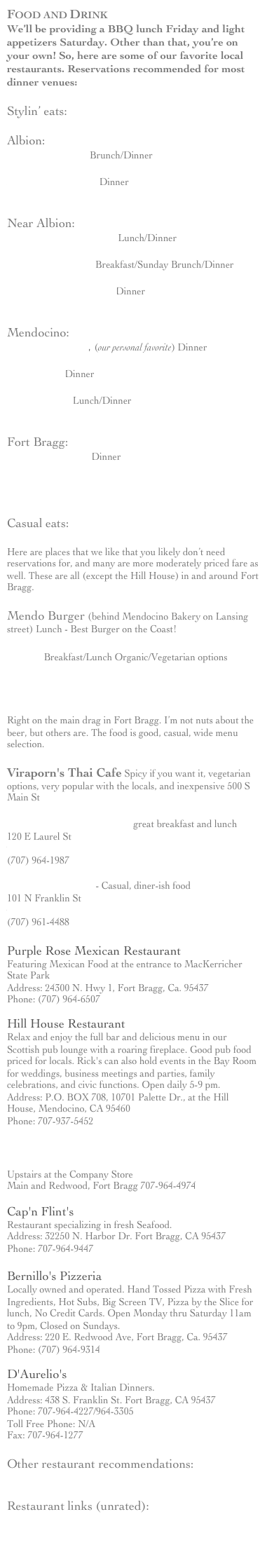 Food and Drink
We’ll be providing a BBQ lunch Friday and light appetizers Saturday. Other than that, you’re on your own! So, here are some of our favorite local restaurants. Reservations recommended for most dinner venues:

Stylin’ eats:

Albion:Ledford House Brunch/Dinner 
http://www.ledfordhouse.com/
Albion River Inn Dinner
http://www.albionriverinn.com/Near Albion:Greenwood Pier Inn Lunch/Dinner
http://www.greenwoodpierinn.com/cafe/cafe.htmlLittle River Inn  Breakfast/Sunday Brunch/Dinner
http://www.littleriverinn.com/Stevenswood Lodge Dinner
http://www.stevenswood.com/dinner.htmlMendocino:Cafe Beaujolais, (our personal favorite) Dinner
http://www.cafebeaujolais.com/955 Ukiah Dinner
http://www.955restaurant.com/Moose Cafe Lunch/Dinner
http://www.theblueheron.com/panorama.shtmlFort Bragg:The Restaurant Dinner
http://www.therestaurantfortbragg.comHonour's Place 
http://www.mendocino.com/?id=331

Casual eats:

Here are places that we like that you likely don’t need reservations for, and many are more moderately priced fare as well. These are all (except the Hill House) in and around Fort Bragg.

Mendo Burger (behind Mendocino Bakery on Lansing street) Lunch - Best Burger on the Coast!
Cafe 1 Breakfast/Lunch Organic/Vegetarian options
http://www.cafe1fortbragg.com

North Coast Brewing Company
http://www.mendocino.com/?id=938
Right on the main drag in Fort Bragg. I’m not nuts about the beer, but others are. The food is good, casual, wide menu selection.

Viraporn's Thai Cafe Spicy if you want it, vegetarian options, very popular with the locals, and inexpensive 500 S Main St

Headlands Coffeehouse great breakfast and lunch
120 E Laurel St
www.headlandscoffeehouse.com
(707) 964-1987

Old Coast Hotel - Casual, diner-ish food
101 N Franklin St
www.oldcoasthotel.com
(707) 961-4488

Purple Rose Mexican Restaurant
Featuring Mexican Food at the entrance to MacKerricher State Park
Address: 24300 N. Hwy 1, Fort Bragg, Ca. 95437
Phone: (707) 964-6507

Hill House Restaurant
Relax and enjoy the full bar and delicious menu in our Scottish pub lounge with a roaring fireplace. Good pub food priced for locals. Rick's can also hold events in the Bay Room for weddings, business meetings and parties, family celebrations, and civic functions. Open daily 5-9 pm.
Address: P.O. BOX 708, 10701 Palette Dr., at the Hill House, Mendocino, CA 95460
Phone: 707-937-5452

Mendo Bistro
http://www.mendocino.com/?id=417
Upstairs at the Company Store
Main and Redwood, Fort Bragg 707-964-4974

Cap'n Flint's
Restaurant specializing in fresh Seafood.
Address: 32250 N. Harbor Dr. Fort Bragg, CA 95437
Phone: 707-964-9447

Bernillo's Pizzeria
Locally owned and operated. Hand Tossed Pizza with Fresh Ingredients, Hot Subs, Big Screen TV, Pizza by the Slice for lunch, No Credit Cards. Open Monday thru Saturday 11am to 9pm, Closed on Sundays.
Address: 220 E. Redwood Ave, Fort Bragg, Ca. 95437
Phone: (707) 964-9314

D'Aurelio's
Homemade Pizza & Italian Dinners.
Address: 438 S. Franklin St. Fort Bragg, CA 95437
Phone: 707-964-4227/964-3305
Toll Free Phone: N/A
Fax: 707-964-1277
Other restaurant recommendations:http://www.agatecove.com/restaurants.htmlRestaurant links (unrated):
http://www.mendocinocoast.com/directory/Food_and_Beverage/Cafes_L2K_Restaurants/http://www.mendo-links.com/dining/coastal.htmlhttp://www.fortbragg.com/dining.html